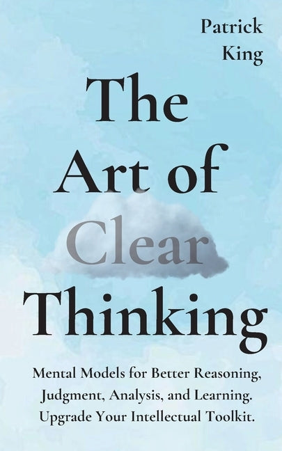 The Art of Clear Thinking: Mental Models for Better Reasoning, Judgment, Analysis, and Learning. Upgrade Your Intellectual Toolkit. by King, Patrick