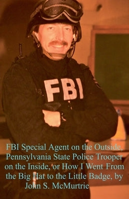 FBI Special Agent on the Outside, Pennsylvania State Police Trooper on the Inside, or How I Went From the Big Hat to the Little Badge by McMurtrie, John