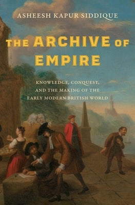 The Archive of Empire: Knowledge, Conquest, and the Making of the Early Modern British World by Siddique, Asheesh Kapur