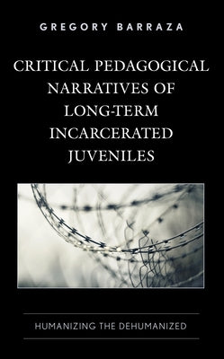 Critical Pedagogical Narratives of Long-Term Incarcerated Juveniles: Humanizing the Dehumanized by Barraza, Gregory