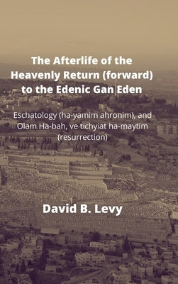 The Afterlife of the Heavenly Return (Forward) to the Edenic Gan Eden: Eschatology (ha-yamim ahronim), and Olam Ha-bah, ve tichyiat ha-maytim (resurre by Levy, David B.