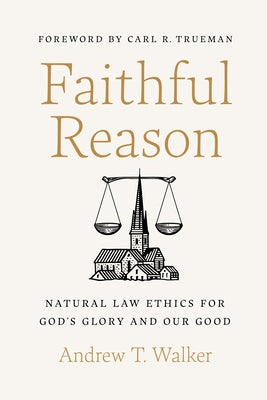 Faithful Reason: Natural Law Ethics for God's Glory and Our Good by Walker, Andrew T.