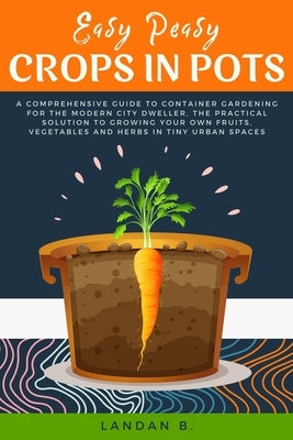 Easy Peasy Crops in Pots: A Comprehensive Guide to Container Gardening for the Modern City Dweller, the Practical Solution to Growing Your Own F by B, Landan