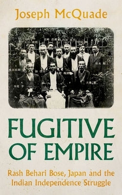 Fugitive of Empire: Rash Behari Bose, Japan and the Indian Independence Struggle by McQuade, Joseph