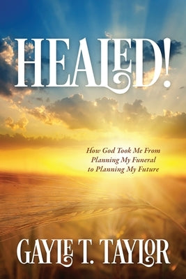 Healed!: How God Took Me From Planning My Funeral to Planning My Future by Taylor, Gayle T.