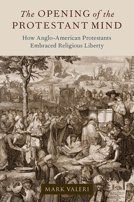 The Opening of the Protestant Mind: How Anglo-American Protestants Embraced Religious Liberty by Valeri, Mark