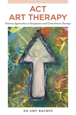 ACT Art Therapy: Creative Approaches to Acceptance and Commitment Therapy by Backos, Amy