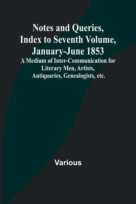 Notes and Queries, Index to Seventh Volume, January-June 1853; A Medium of Inter-communication for Literary Men, Artists, Antiquaries, Genealogists, e by Various
