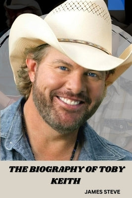 The Biography of Toby Keith: The Life and Legacy of a Music Icon by Steve, James