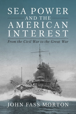 Sea Power and the American Interest: From the Civil War to the Great War by Morton, John