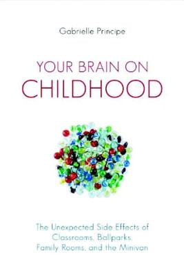 Your Brain on Childhood: The Unexpected Side Effects of Classrooms, Ballparks, Family Rooms, and the Minivan by Principe, Gabrielle