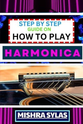 Step by Step Guide on How to Play Harmonica: A Comprehensive Beginners Manual On Learning To Play Harmonica, Mastering Techniques, And Progressing To by Sylas, Mishra