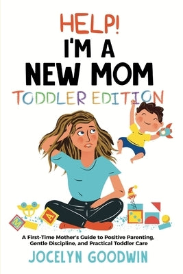 Help I'm A New Mom: Toddler Edition: A First-Time Mother's Guide to Positive Parenting, Gentle Discipline, and Practical Toddler Care: Tod by Goodwin, Jocelyn