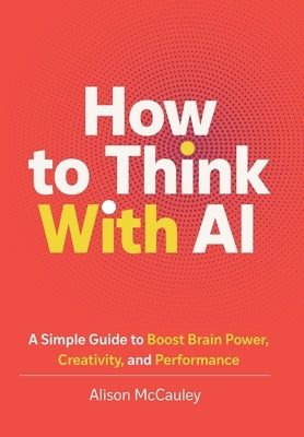 How To Think With AI: A Simple Guide to Boost Your Brain Power, Creativity, and Performance by McCauley, Alison