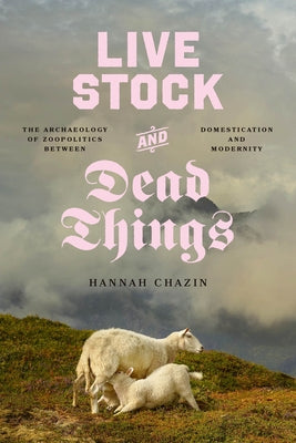 Live Stock and Dead Things: The Archaeology of Zoopolitics Between Domestication and Modernity by Chazin, Hannah