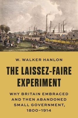 The Laissez-Faire Experiment: Why Britain Embraced and Then Abandoned Small Government, 1800-1914 by Hanlon, W. Walker