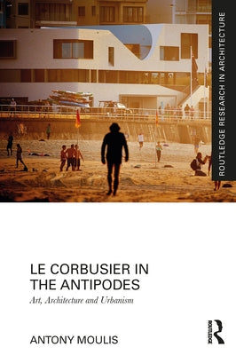 Le Corbusier in the Antipodes: Art, Architecture and Urbanism by Moulis, Antony