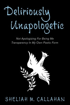 Deliriously Unapologetic: Not Apologizing For Being Me Transparency In My Own Poetic Form by Callahan, Sheliah M.