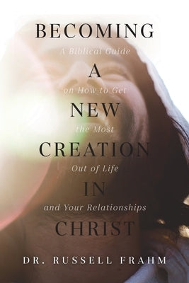 Becoming a New Creation in Christ: A Biblical Guide on How to Get the Most Out of Life and Your Relationships by Frahm, Russell