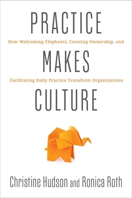 Practice Makes Culture: How Welcoming Elephants, Creating Ownership, and Facilitating Daily Practice Transform Organizations by Hudson, Christine