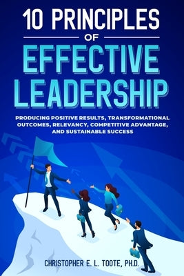 10 Principles of Effective Leadership: Producing Positive Results, Transformational Outcomes, Relevancy, Competitive Advantage, and Sustainable Succes by Toote, Christopher E. L.