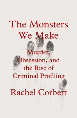 The Monsters We Make: Murder, Obsession, and the Rise of Criminal Profiling by Corbett, Rachel
