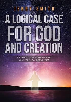 A Logical Case For God And Creation: A Layman's Perspective on Creation vs. Evolution by Smith, Jerry