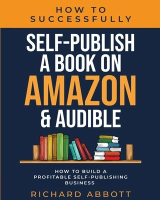 How To Successfully Self-Publish A Book On Amazon & Audible: How To Build A Profitable Self-Publishing Business: How To Build A Profitable Self-Publis by Abbott, Richard