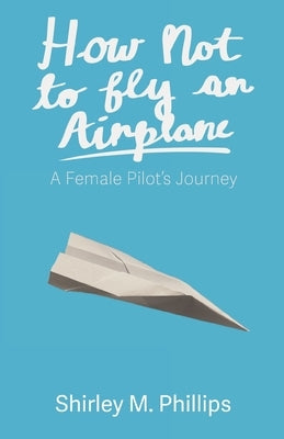 How Not to Fly an Airplane: A Female Pilot's Journey by Phillips, Shirley M.