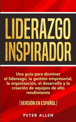 Liderazgo Inspirador: Una guía para dominar el liderazgo, la gestión empresarial, la organización, el desarrollo y la creación de equipos de by Allen, Peter