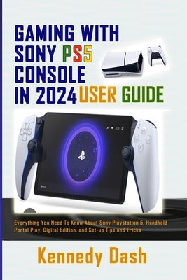 Gaming with Sony Ps5 Console in 2024 User Guide: Everything You Need To Know About Sony PlayStation 5, Handheld Portal Play, Digital Edition, and Set- by Dash, Kennedy