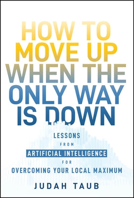 How to Move Up When the Only Way Is Down: Lessons from Artificial Intelligence for Overcoming Your Local Maximum by Taub, Judah