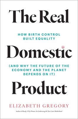 The Real Domestic Product: How Birth Control Built Equality (and Why the Future of the Economy and the Planet Depends on It) by Gregory, Elizabeth