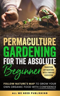 Permaculture Gardening for the Absolute Beginner: Follow Nature's Map to Grow Your Own Organic Food with Confidence and Transform Any Backyard Into a by All We Need Publishing