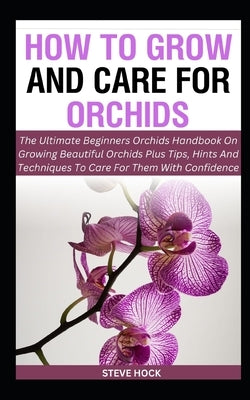 How To Grow And Care For Orchids: The Ultimate Beginners Orchids Handbook On Growing Beautiful Orchids Plus Tips, Hints And Techniques To Care For The by Hock, Steve