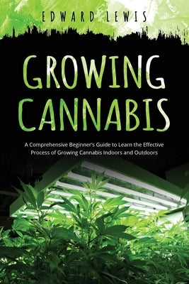 Growing Cannabis: A Comprehensive Beginner's Guide to Learn the Effective Process of Growing Cannabis Indoors and Outdoors by Lewis, Edward