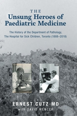 The Unsung Heroes of Paediatric Medicine: The History of the Department of Pathology, The Hospital for Sick Children, Toronto (1888-2018) by Cutz, Ernest