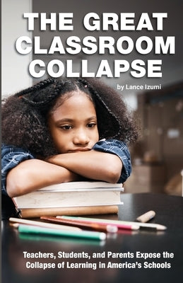 The Great Classroom Collapse: Teachers, Students, and Parents Expose the Collapse of Learning in America's Schools by Izumi, Lance