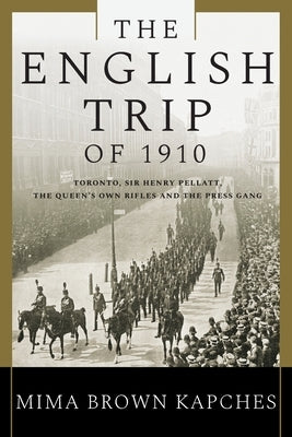 The English Trip of 1910: Toronto, Sir Henry Pellatt, the Queen's Own Rifles and the Press Gang by Kapches, Mima Brown