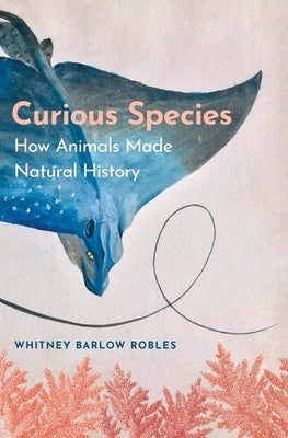 Curious Species: How Animals Made Natural History by Robles, Whitney Barlow