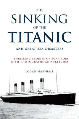 The Sinking of the Titanic and Great Sea Disasters: Thrilling Stories of Survivors with Photographs and Sketches by Marshall, Logan