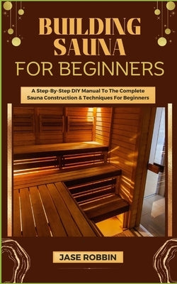 Building Sauna for Beginners: A Step-By-Step DIY Manual To The Complete Sauna Construction & Techniques For Beginners by Robbin, Jase