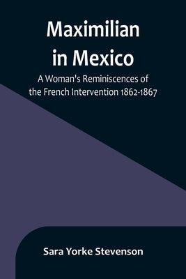 Maximilian in Mexico: A Woman's Reminiscences of the French Intervention 1862-1867 by Yorke Stevenson, Sara