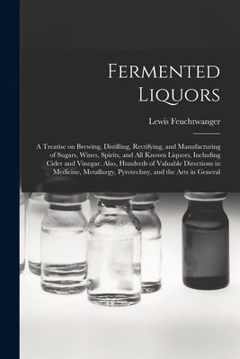 Fermented Liquors: a Treatise on Brewing, Distilling, Rectifying, and Manufacturing of Sugars, Wines, Spirits, and All Known Liquors, Inc by Feuchtwanger, Lewis 1805-1876