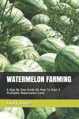 Watermelon Farming: A Step By Step Guide On How To Start A Profitable Watermelon Farm by James, Lucky