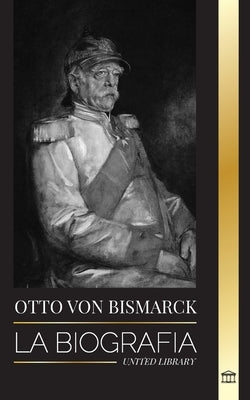 Otto von Bismarck: La biografía de un diplomático alemán conservador; canciller y política prusiana by Library, United