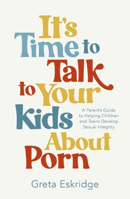 It's Time to Talk to Your Kids about Porn: A Parent's Guide to Helping Children and Teens Develop Sexual Integrity by Eskridge, Greta