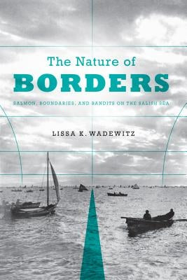 The Nature of Borders: Salmon, Boundaries, and Bandits on the Salish Sea by Wadewitz, Lissa K.