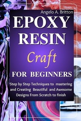 Epoxy Resin Craft For Beginners: Step by Step Techniques to Mastering and Creating Beautiful and Awesome Designs from Scratch to finish by Britton, Angelo A.