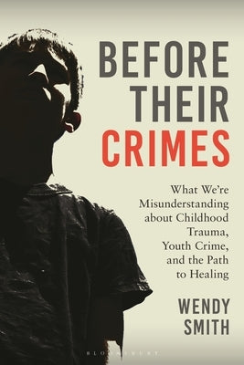 Before Their Crimes: What We're Misunderstanding about Childhood Trauma, Youth Crime, and the Path to Healing by Smith, Wendy